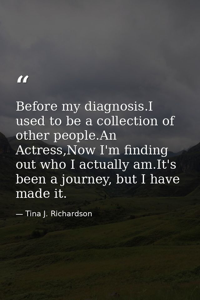 Before my diagnosis.I used to be a collection of other people.An Actress,Now I'm finding out who I actually am.It's been — Tina J. Richardson