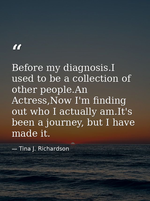 Before my diagnosis.I used to be a collection of other people.An Actress,Now I'm finding out who I actually am.It's been — Tina J. Richardson