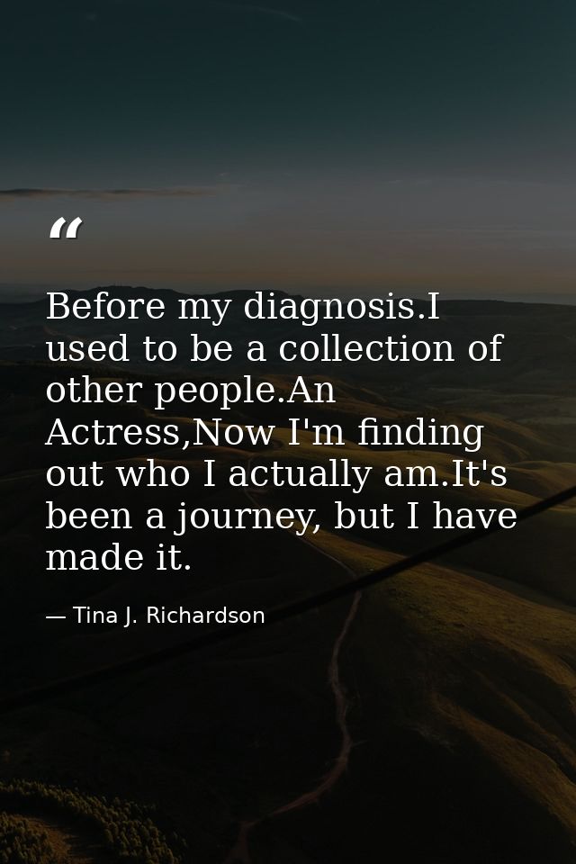 Before my diagnosis.I used to be a collection of other people.An Actress,Now I'm finding out who I actually am.It's been — Tina J. Richardson