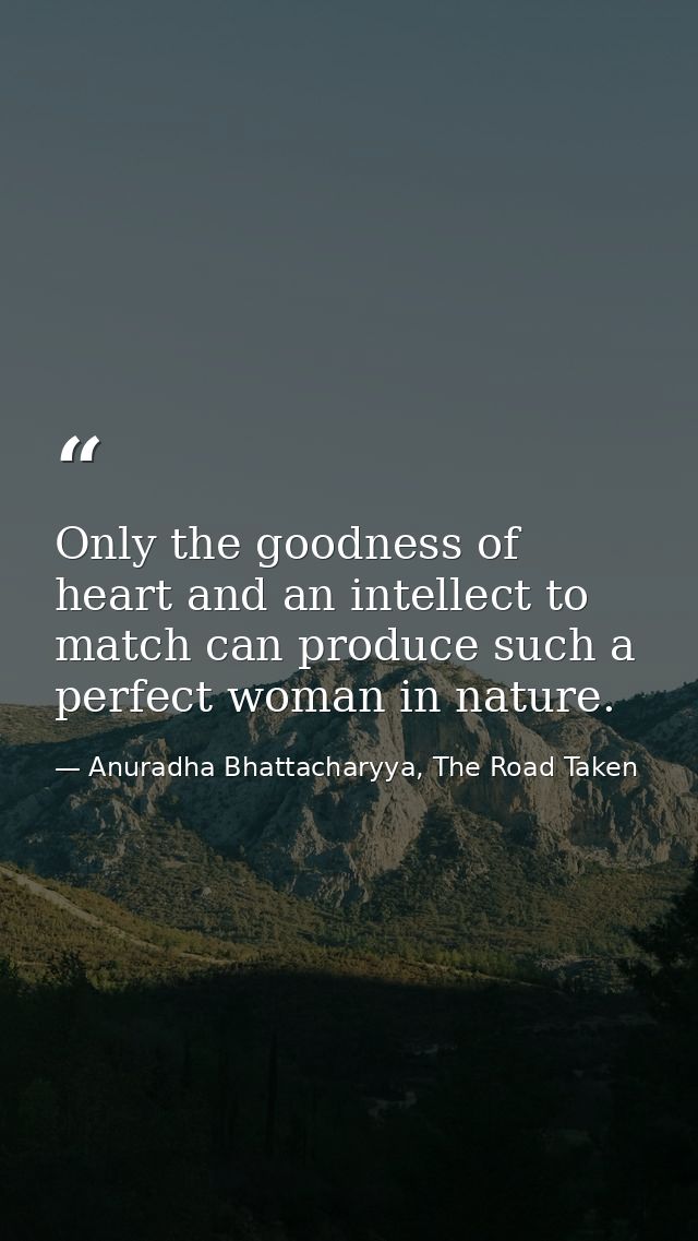 Only the goodness of heart and an intellect to match can produce such a perfect woman in nature. — Anuradha Bhattacharyya, The Road Taken