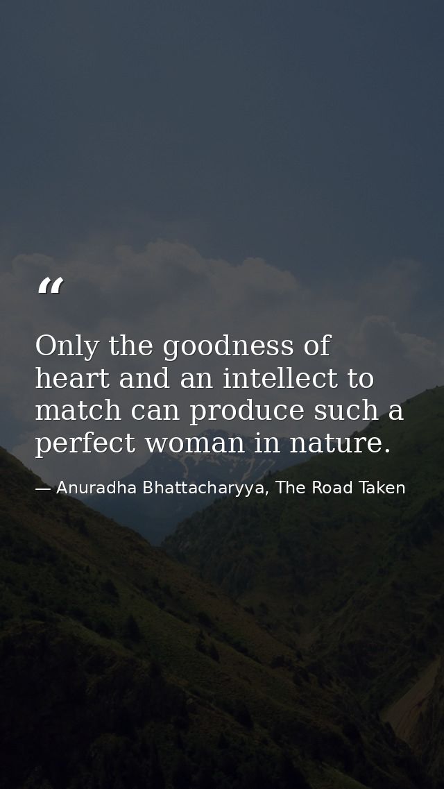 Only the goodness of heart and an intellect to match can produce such a perfect woman in nature. — Anuradha Bhattacharyya, The Road Taken
