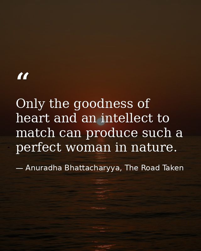 Only the goodness of heart and an intellect to match can produce such a perfect woman in nature. — Anuradha Bhattacharyya, The Road Taken