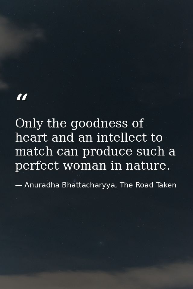 Only the goodness of heart and an intellect to match can produce such a perfect woman in nature. — Anuradha Bhattacharyya, The Road Taken