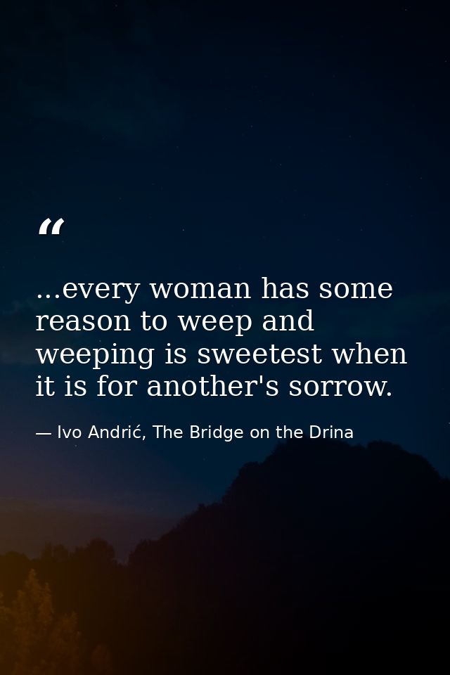 ...every woman has some reason to weep and weeping is sweetest when it is for another's sorrow. — Ivo Andrić, The Bridge on the Drina