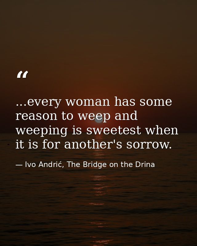 ...every woman has some reason to weep and weeping is sweetest when it is for another's sorrow. — Ivo Andrić, The Bridge on the Drina