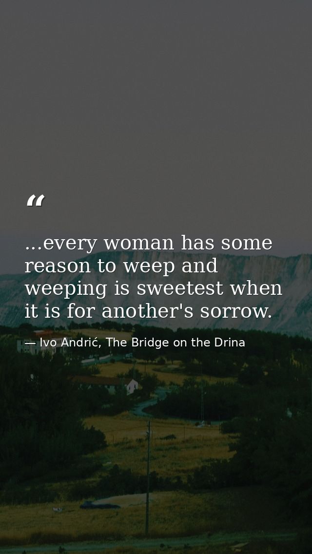 ...every woman has some reason to weep and weeping is sweetest when it is for another's sorrow. — Ivo Andrić, The Bridge on the Drina
