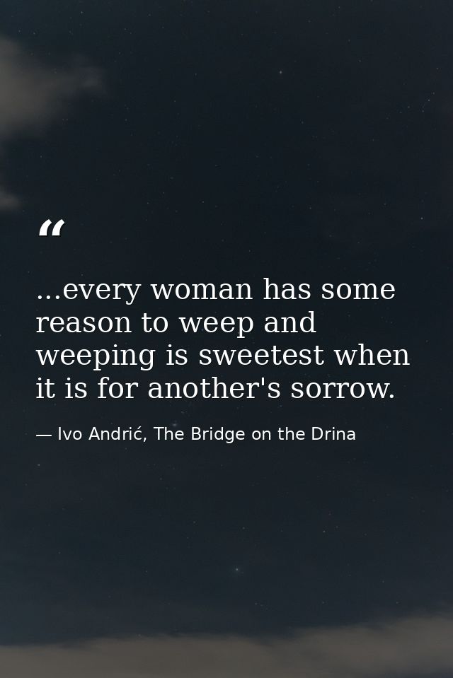 ...every woman has some reason to weep and weeping is sweetest when it is for another's sorrow. — Ivo Andrić, The Bridge on the Drina