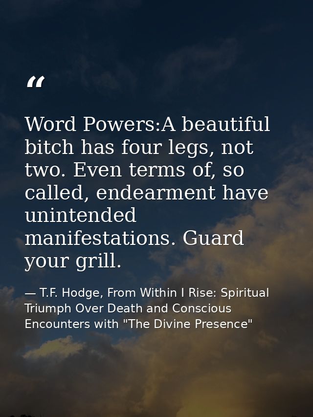 Word Powers:A beautiful bitch has four legs, not two. Even terms of, so called, endearment have unintended manifestation — T.F. Hodge, From Within I Rise: Spiritual Triumph Over Death and Conscious Encounters with "The Divine Presence"