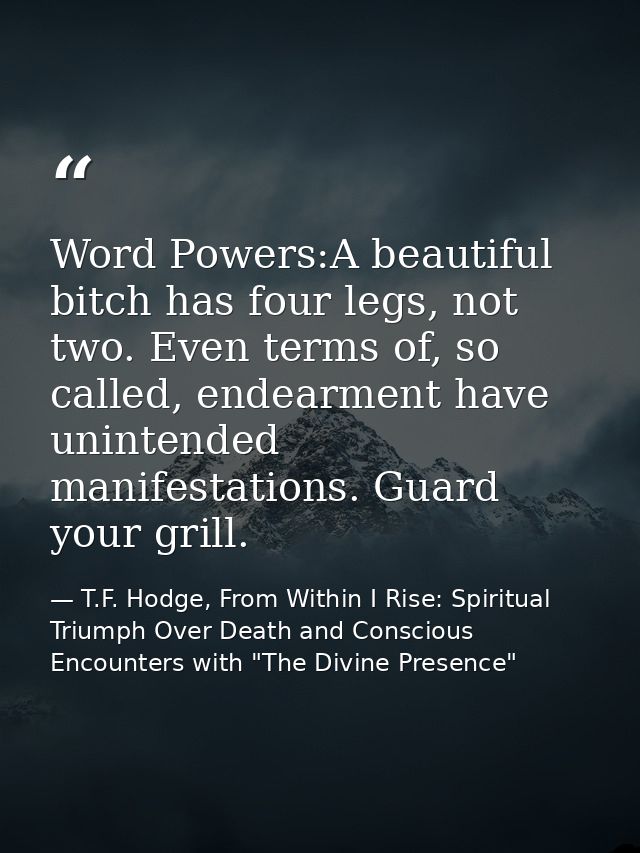 Word Powers:A beautiful bitch has four legs, not two. Even terms of, so called, endearment have unintended manifestation — T.F. Hodge, From Within I Rise: Spiritual Triumph Over Death and Conscious Encounters with "The Divine Presence"