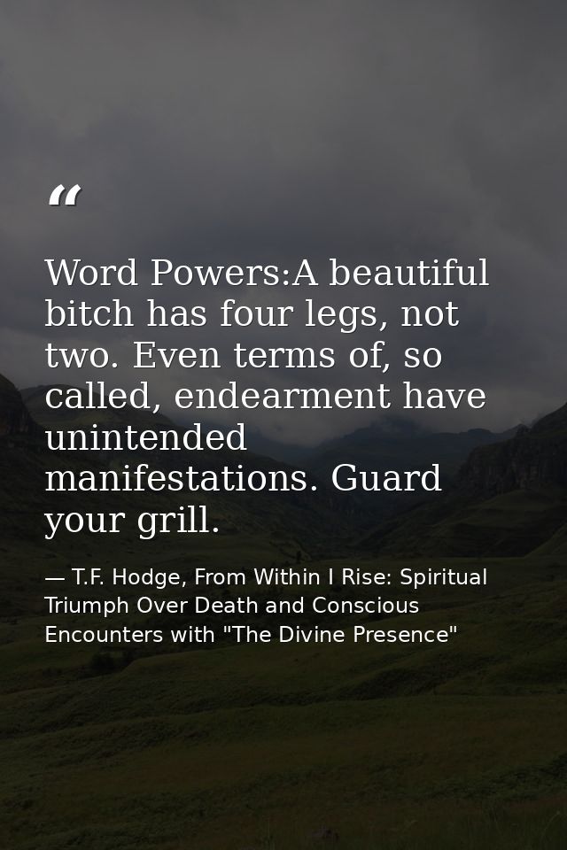 Word Powers:A beautiful bitch has four legs, not two. Even terms of, so called, endearment have unintended manifestation — T.F. Hodge, From Within I Rise: Spiritual Triumph Over Death and Conscious Encounters with "The Divine Presence"