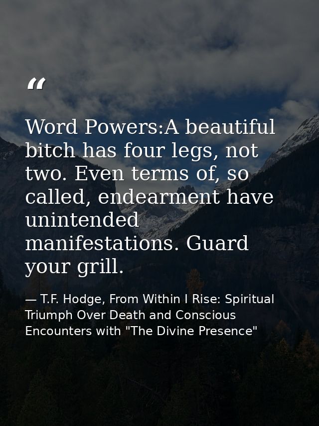 Word Powers:A beautiful bitch has four legs, not two. Even terms of, so called, endearment have unintended manifestation — T.F. Hodge, From Within I Rise: Spiritual Triumph Over Death and Conscious Encounters with "The Divine Presence"