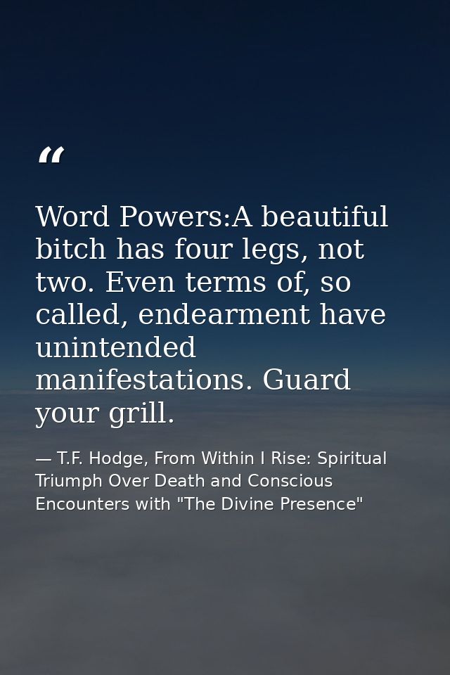Word Powers:A beautiful bitch has four legs, not two. Even terms of, so called, endearment have unintended manifestation — T.F. Hodge, From Within I Rise: Spiritual Triumph Over Death and Conscious Encounters with "The Divine Presence"