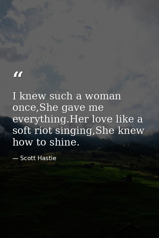 I knew such a woman once,She gave me everything.Her love like a soft riot singing,She knew how to shine. — Scott Hastie