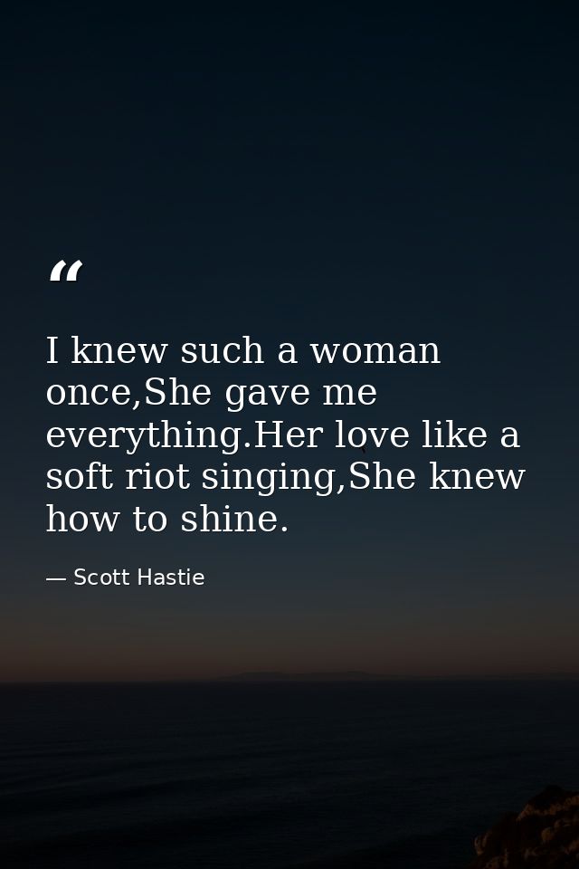 I knew such a woman once,She gave me everything.Her love like a soft riot singing,She knew how to shine. — Scott Hastie