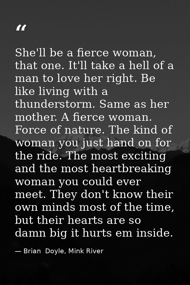 She'll be a fierce woman, that one. It'll take a hell of a man to love her right. Be like living with a thunderstorm. Sa — Brian  Doyle, Mink River