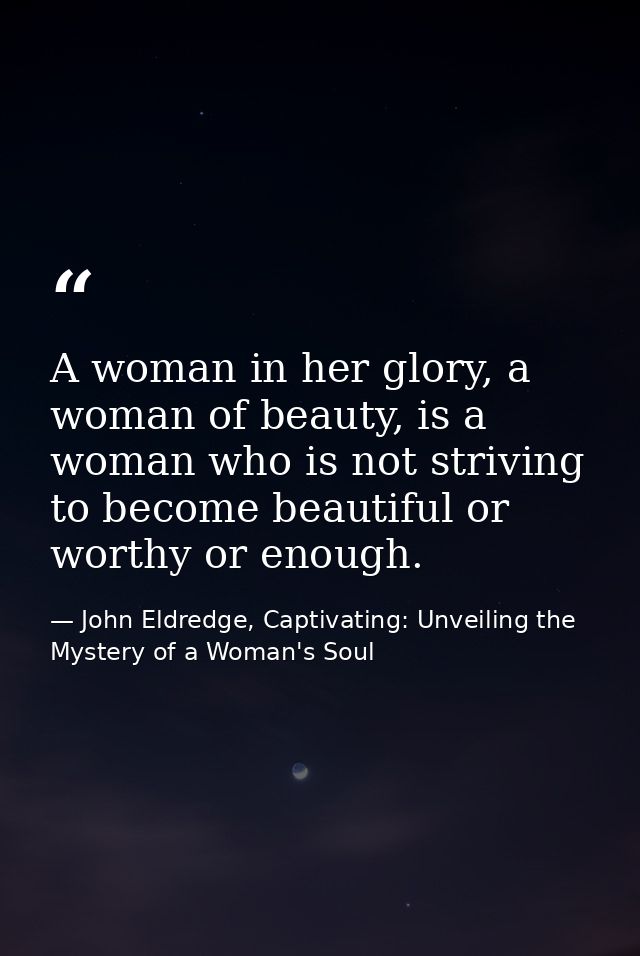 A woman in her glory, a woman of beauty, is a woman who is not striving to become beautiful or worthy or enough. — John Eldredge, Captivating: Unveiling the Mystery of a Woman's Soul