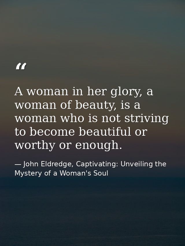 A woman in her glory, a woman of beauty, is a woman who is not striving to become beautiful or worthy or enough. — John Eldredge, Captivating: Unveiling the Mystery of a Woman's Soul