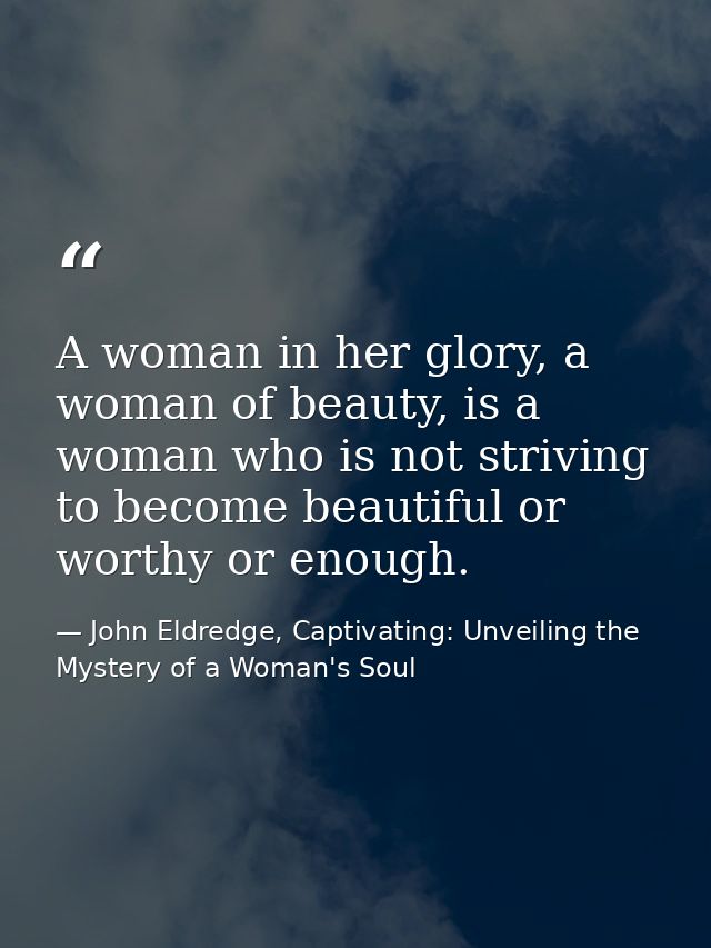 A woman in her glory, a woman of beauty, is a woman who is not striving to become beautiful or worthy or enough. — John Eldredge, Captivating: Unveiling the Mystery of a Woman's Soul