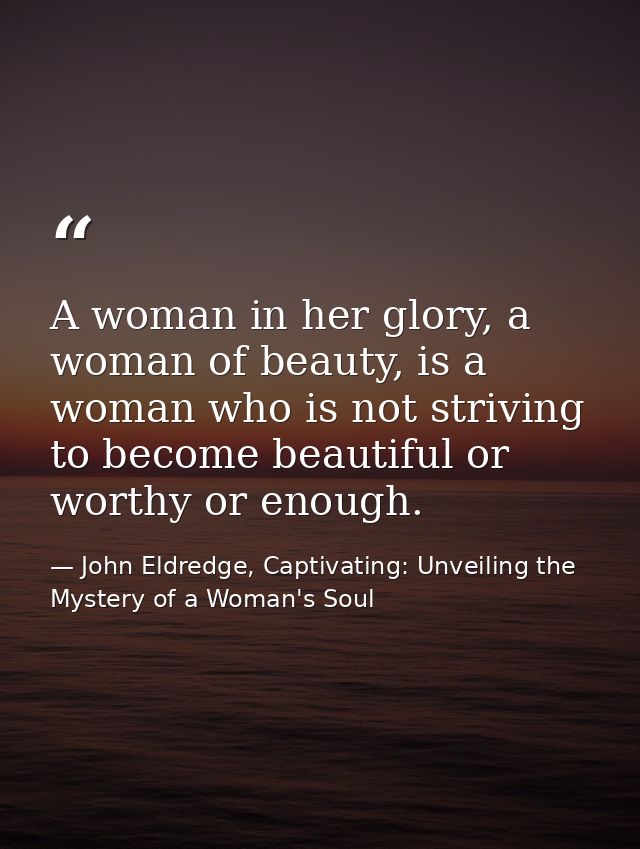 A woman in her glory, a woman of beauty, is a woman who is not striving to become beautiful or worthy or enough. — John Eldredge, Captivating: Unveiling the Mystery of a Woman's Soul