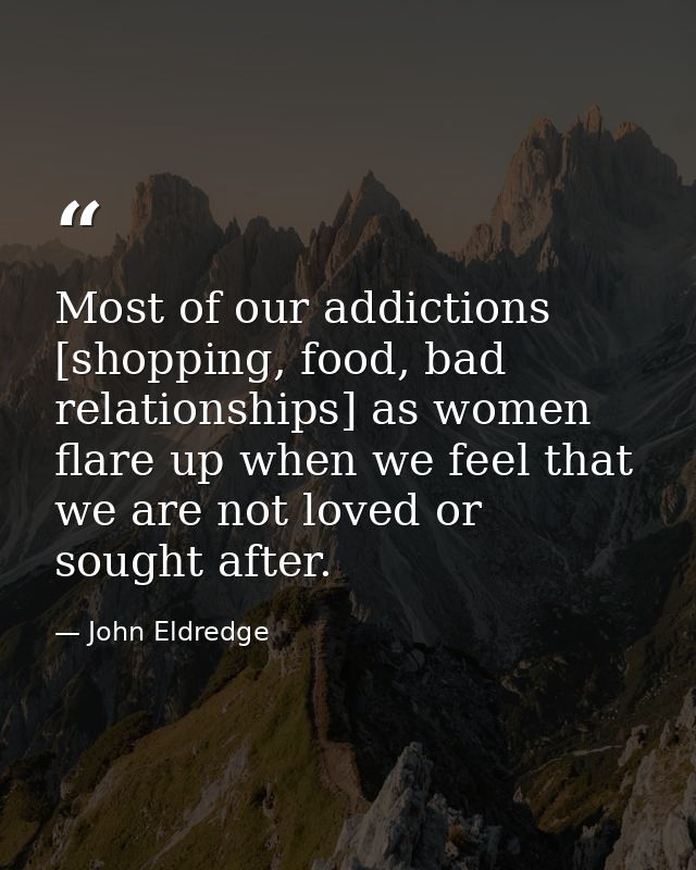 Most of our addictions [shopping, food, bad relationships] as women flare up when we feel that we are not loved or sough — John Eldredge