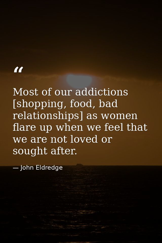 Most of our addictions [shopping, food, bad relationships] as women flare up when we feel that we are not loved or sough — John Eldredge