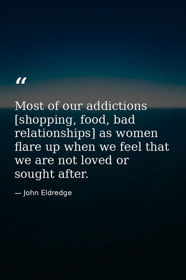 Most of our addictions [shopping, food, bad relationships] as women flare up when we feel that we are not loved or sough — John Eldredge