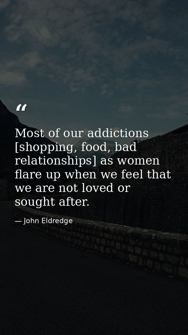 Most of our addictions [shopping, food, bad relationships] as women flare up when we feel that we are not loved or sough — John Eldredge
