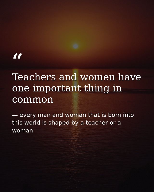 Teachers and women have one important thing in common — every man and woman that is born into this world is shaped by a teacher or a woman