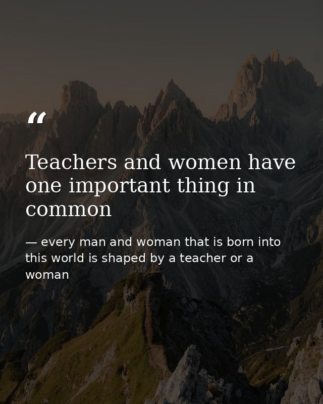 Teachers and women have one important thing in common — every man and woman that is born into this world is shaped by a teacher or a woman