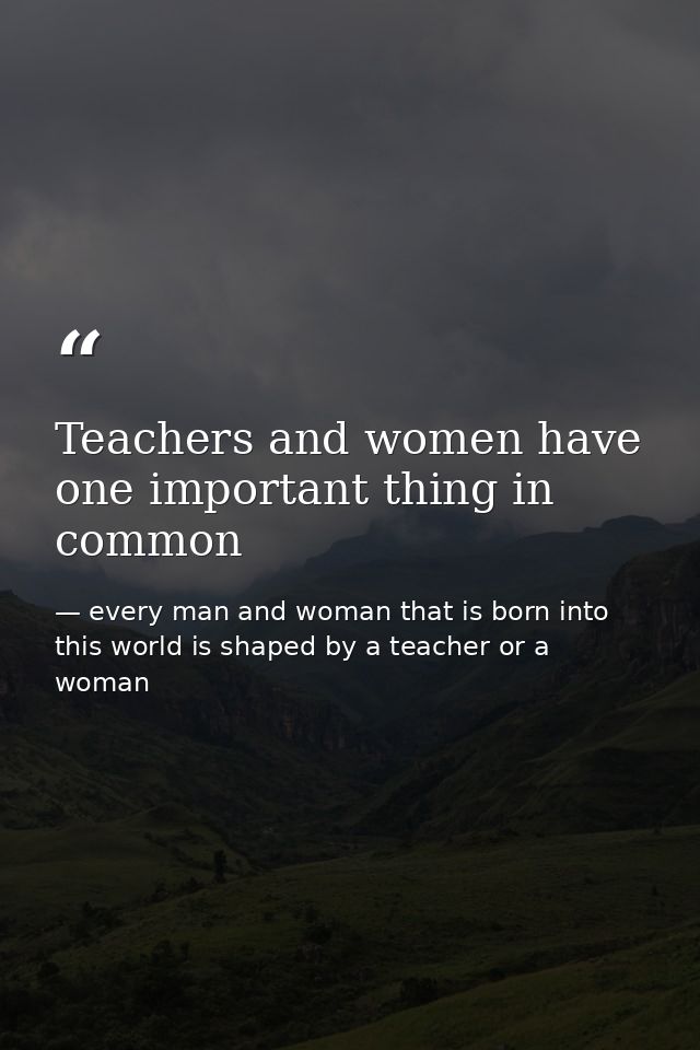 Teachers and women have one important thing in common — every man and woman that is born into this world is shaped by a teacher or a woman