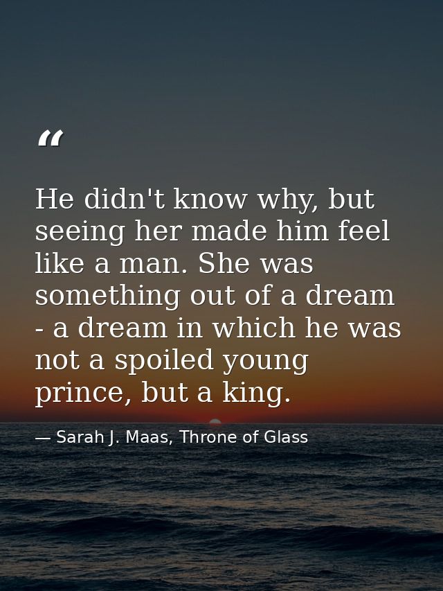 He didn't know why, but seeing her made him feel like a man. She was something out of a dream - a dream in which he was  — Sarah J. Maas, Throne of Glass