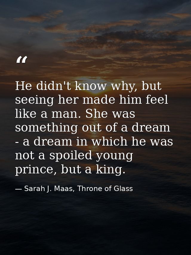 He didn't know why, but seeing her made him feel like a man. She was something out of a dream - a dream in which he was  — Sarah J. Maas, Throne of Glass