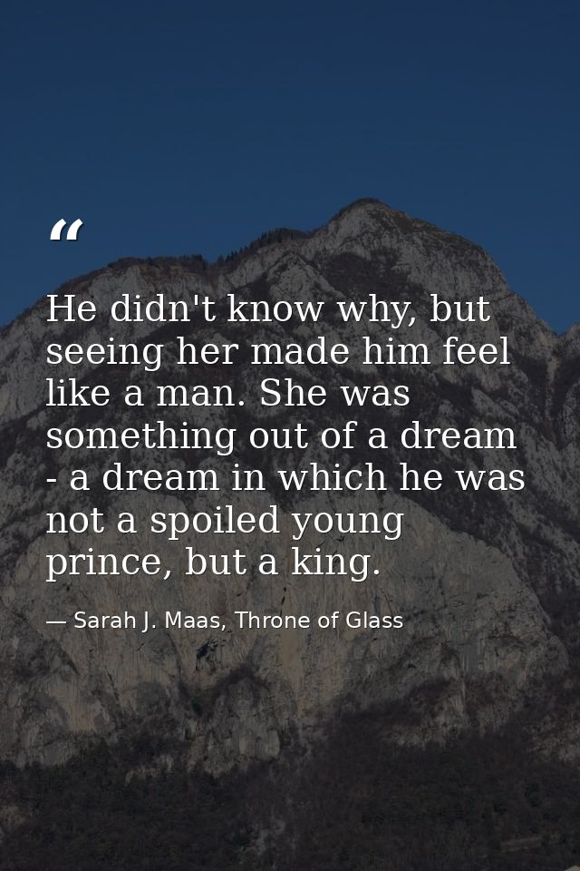 He didn't know why, but seeing her made him feel like a man. She was something out of a dream - a dream in which he was  — Sarah J. Maas, Throne of Glass