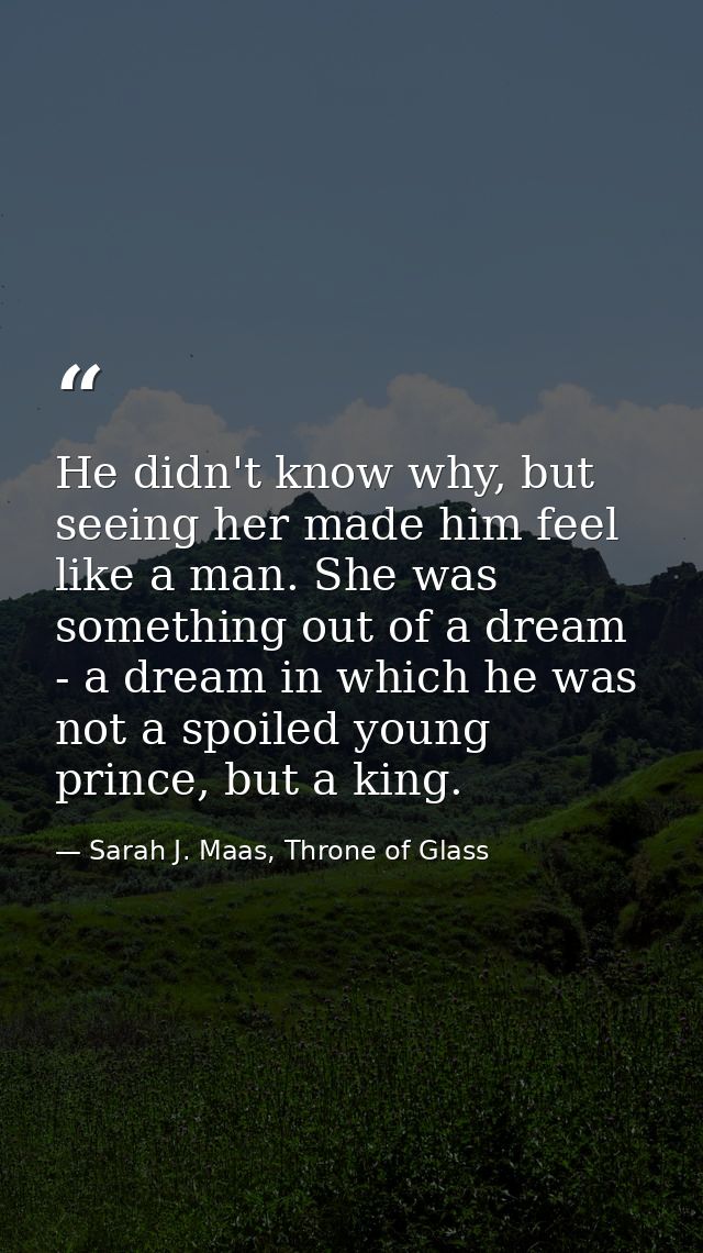 He didn't know why, but seeing her made him feel like a man. She was something out of a dream - a dream in which he was  — Sarah J. Maas, Throne of Glass