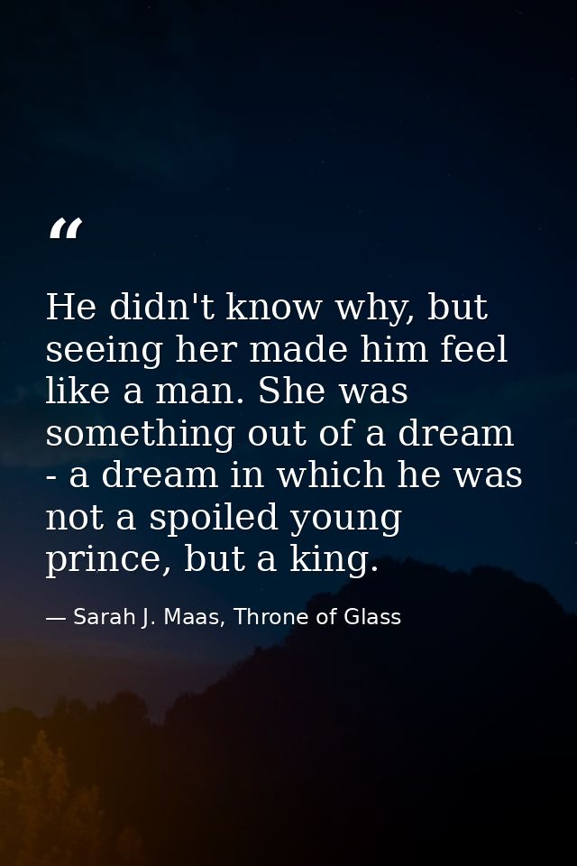 He didn't know why, but seeing her made him feel like a man. She was something out of a dream - a dream in which he was  — Sarah J. Maas, Throne of Glass