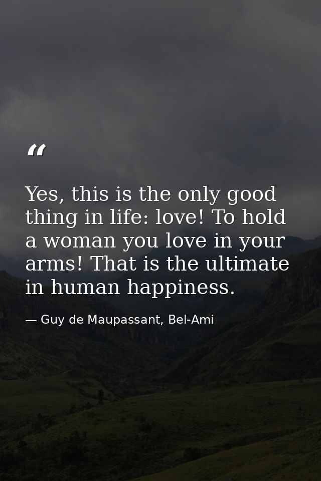 Yes, this is the only good thing in life: love! To hold a woman you love in your arms! That is the ultimate in human hap — Guy de Maupassant, Bel-Ami