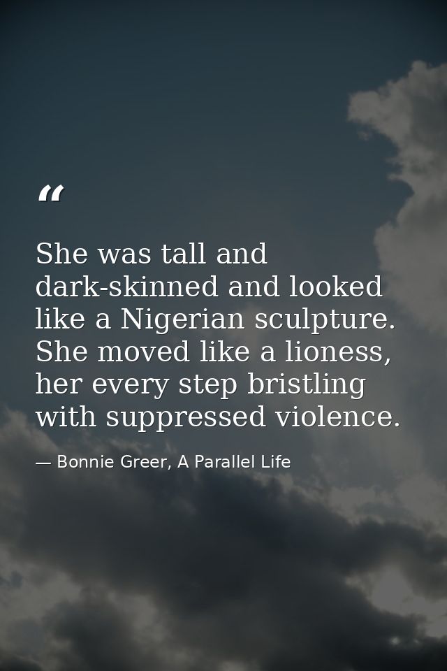 She was tall and dark-skinned and looked like a Nigerian sculpture. She moved like a lioness, her every step bristling w — Bonnie Greer, A Parallel Life