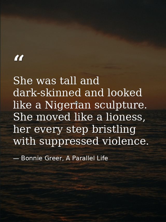 She was tall and dark-skinned and looked like a Nigerian sculpture. She moved like a lioness, her every step bristling w — Bonnie Greer, A Parallel Life