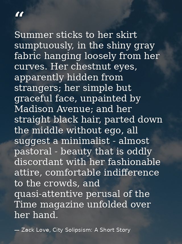 Summer sticks to her skirt sumptuously, in the shiny gray fabric hanging loosely from her curves. Her chestnut eyes, app — Zack Love, City Solipsism: A Short Story