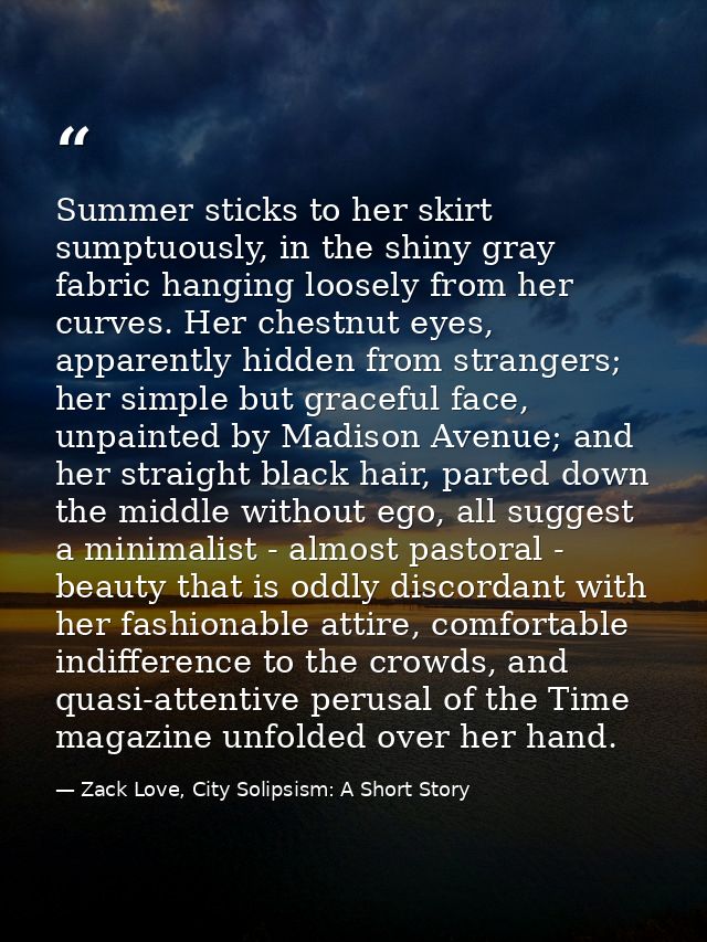 Summer sticks to her skirt sumptuously, in the shiny gray fabric hanging loosely from her curves. Her chestnut eyes, app — Zack Love, City Solipsism: A Short Story