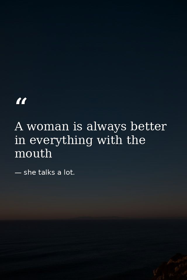 A woman is always better in everything with the mouth — she talks a lot.