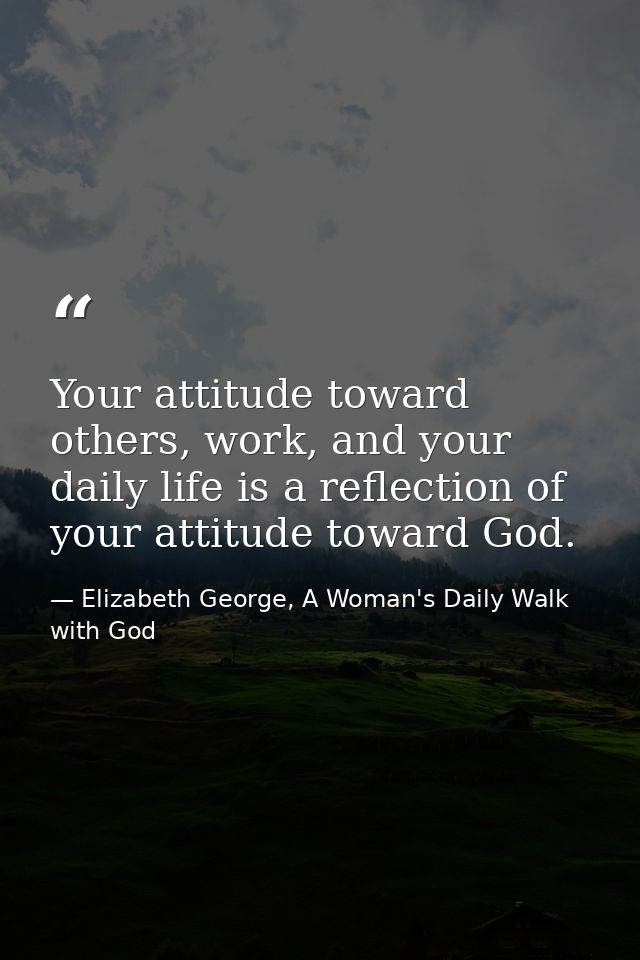 Your attitude toward others, work, and your daily life is a reflection of your attitude toward God. — Elizabeth George, A Woman's Daily Walk with God