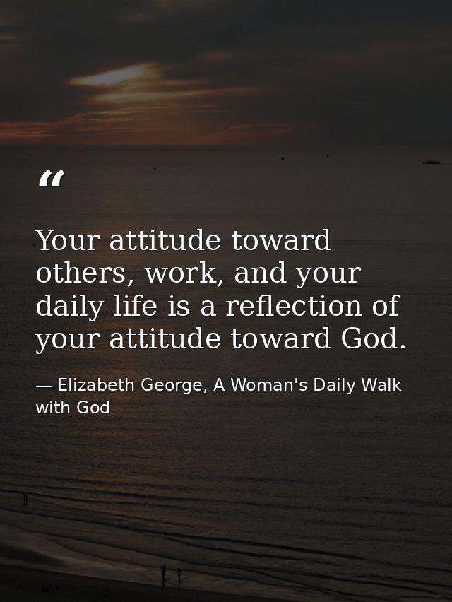 Your attitude toward others, work, and your daily life is a reflection of your attitude toward God. — Elizabeth George, A Woman's Daily Walk with God