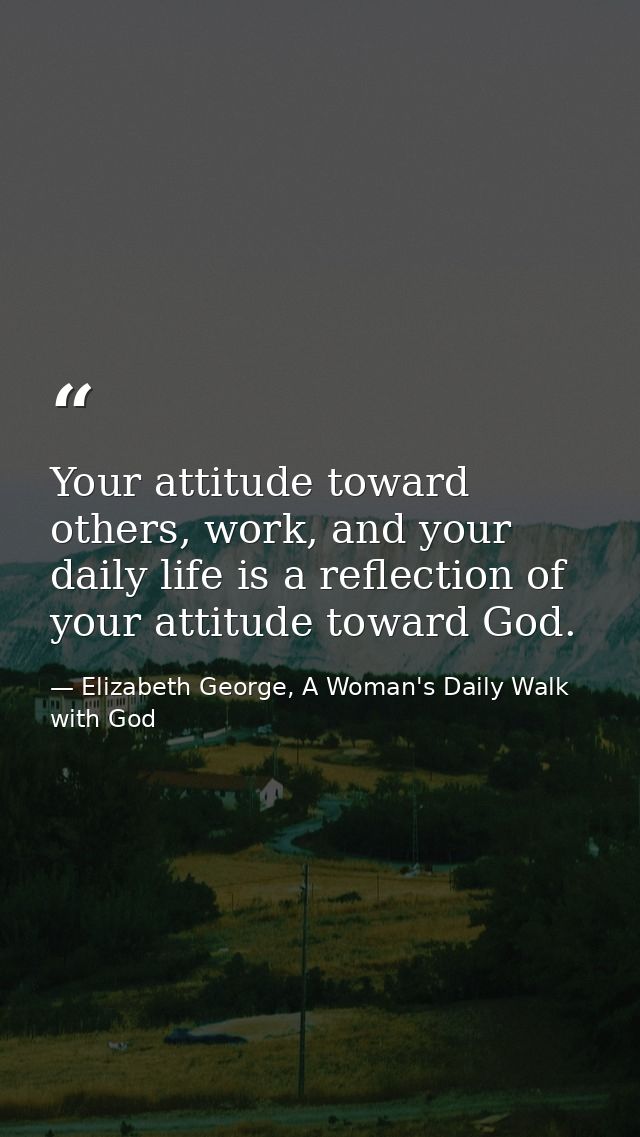 Your attitude toward others, work, and your daily life is a reflection of your attitude toward God. — Elizabeth George, A Woman's Daily Walk with God