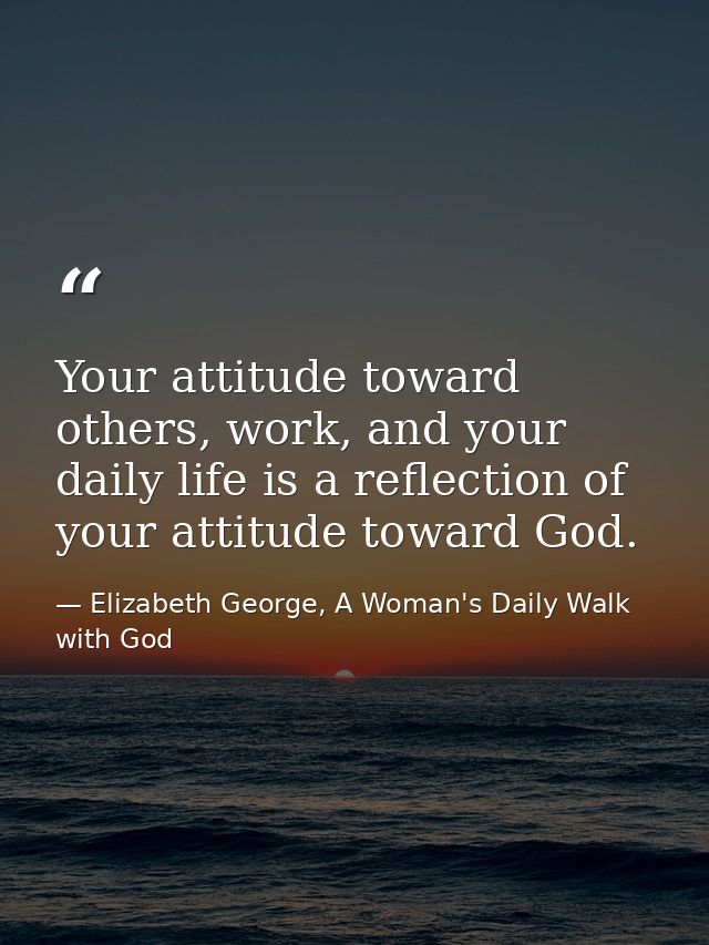 Your attitude toward others, work, and your daily life is a reflection of your attitude toward God. — Elizabeth George, A Woman's Daily Walk with God