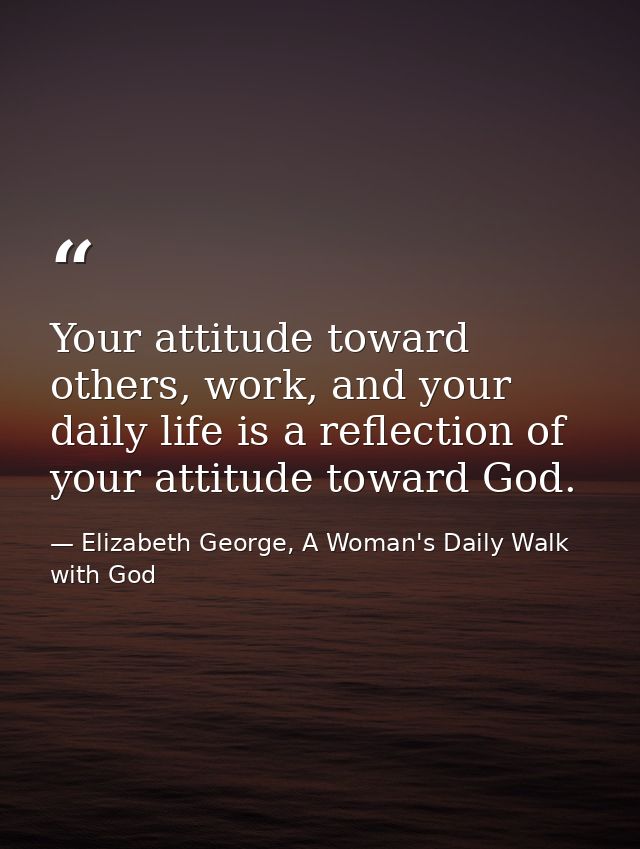 Your attitude toward others, work, and your daily life is a reflection of your attitude toward God. — Elizabeth George, A Woman's Daily Walk with God