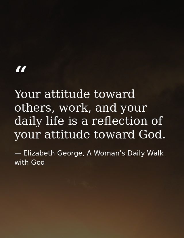 Your attitude toward others, work, and your daily life is a reflection of your attitude toward God. — Elizabeth George, A Woman's Daily Walk with God
