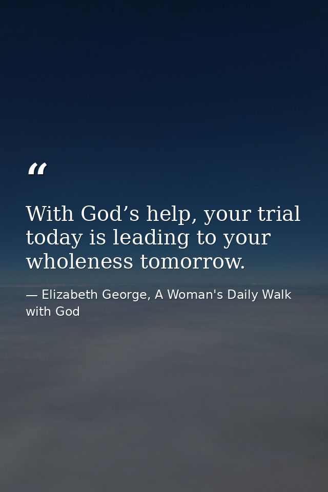 With God’s help, your trial today is leading to your wholeness tomorrow. — Elizabeth George, A Woman's Daily Walk with God