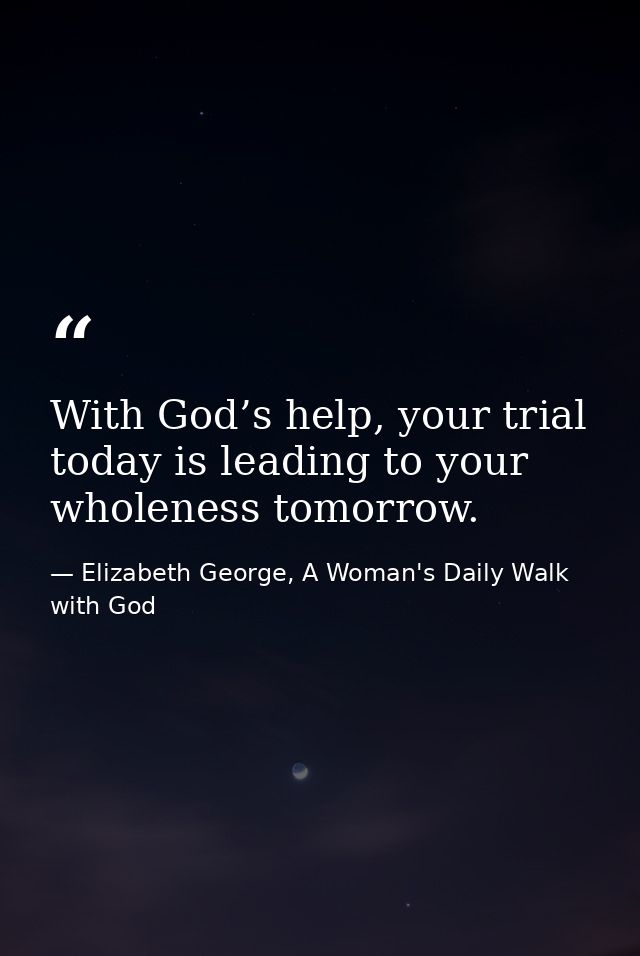 With God’s help, your trial today is leading to your wholeness tomorrow. — Elizabeth George, A Woman's Daily Walk with God