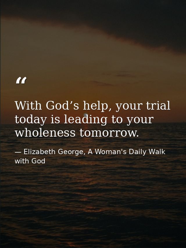 With God’s help, your trial today is leading to your wholeness tomorrow. — Elizabeth George, A Woman's Daily Walk with God